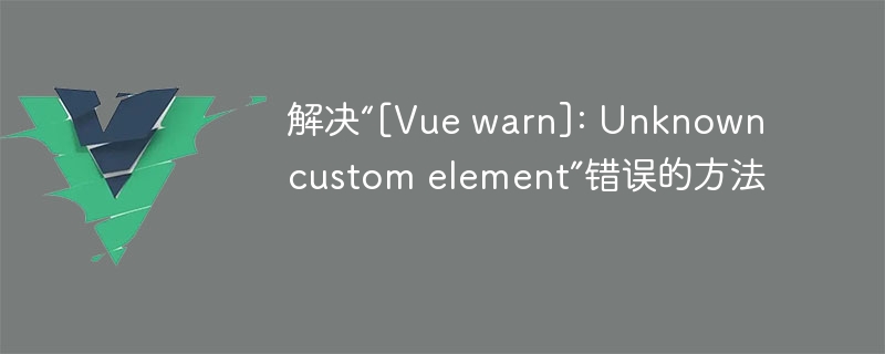 解决“[Vue warn]: Unknown custom element”错误的方法