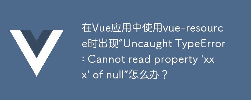 在Vue应用中使用vue-resource时出现“Uncaught TypeError: Cannot read property \'xxx\' of null”怎么办？