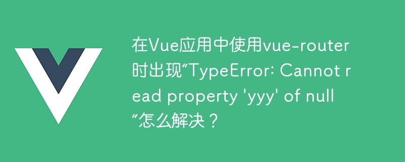 在Vue应用中使用vue-router时出现“TypeError: Cannot read property \'yyy\' of null”怎么解决？