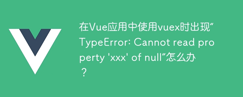 在Vue应用中使用vuex时出现“TypeError: Cannot read property \'xxx\' of null”怎么办？