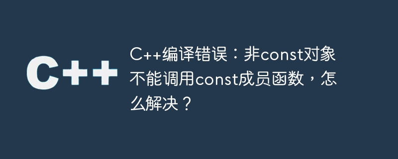 C++编译错误：非const对象不能调用const成员函数，怎么解决？