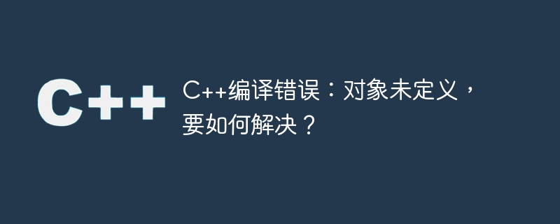 C++编译错误：对象未定义，要如何解决？