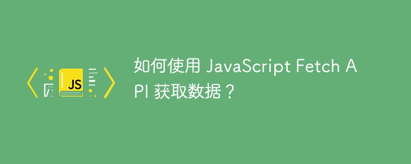 如何使用 JavaScript Fetch API 获取数据？