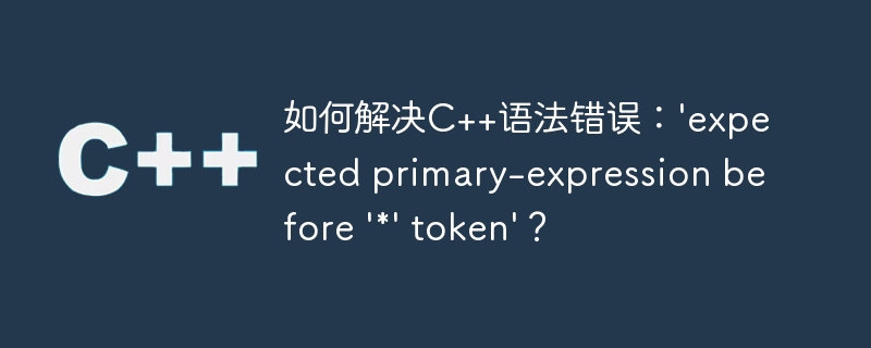 如何解决C++语法错误：\'expected primary-expression before \'*\' token\'？