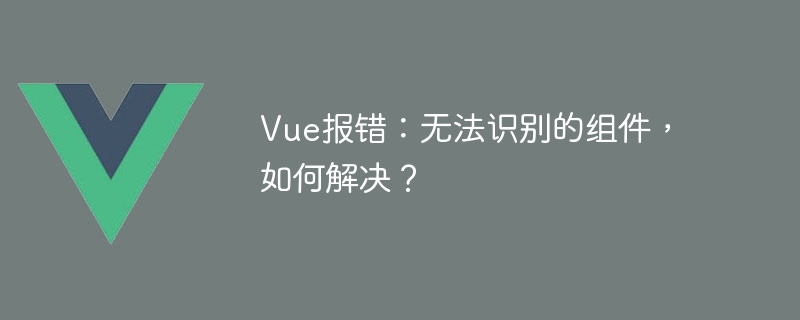 Vue报错：无法识别的组件，如何解决？