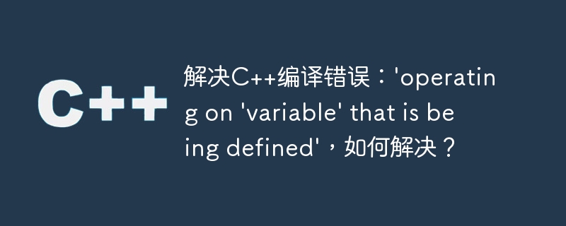 解决C++编译错误：'operating on 'variable' that is being defined'，如何解决？