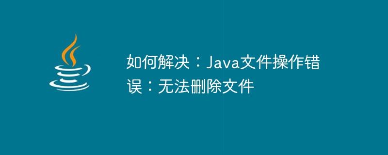 해결 방법: Java 파일 작업 오류: 파일을 삭제할 수 없습니다.