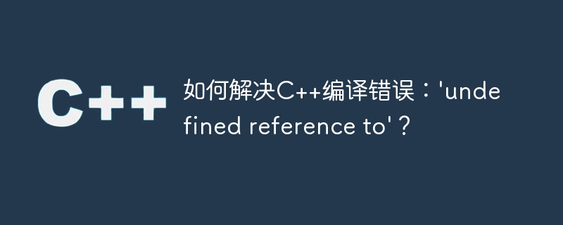 如何解决C++编译错误：'undefined reference to'？