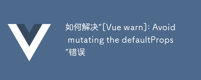 如何解决“[Vue warn]: Avoid mutating the defaultProps”错误