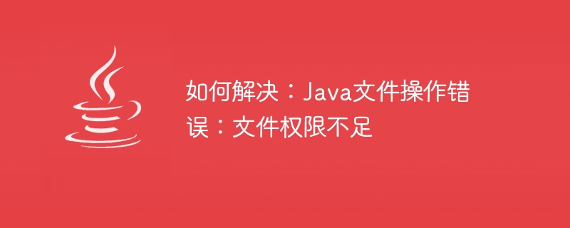 如何解决：Java文件操作错误：文件权限不足