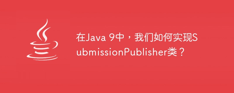 在Java 9中，我们如何实现SubmissionPublisher类？