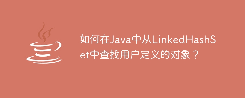 JavaでLinkedHashSetからユーザー定義オブジェクトを見つけるにはどうすればよいですか?