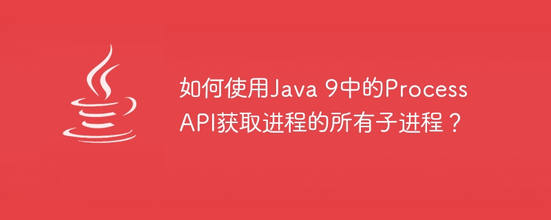 如何使用Java 9中的Process API获取进程的所有子进程？