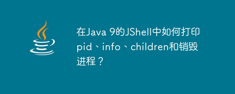 在Java 9的JShell中如何打印pid、info、children和销毁进程？