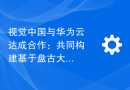 视觉中国与华为云达成合作：共同构建基于盘古大模型的视觉大模型平台