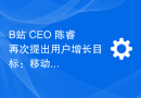 B站 CEO 陈睿再次提出用户增长目标：移动端日活用户翻倍