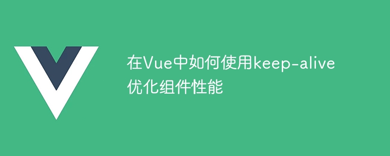 在Vue中如何使用keep-alive優化組件效能