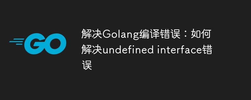 解决Golang编译错误：如何解决undefined interface错误