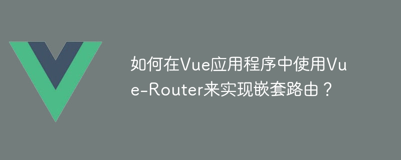 如何在Vue应用程序中使用Vue-Router来实现嵌套路由？