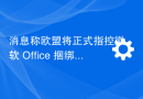消息称欧盟将正式指控微软 Office 捆绑 Teams 涉嫌垄断