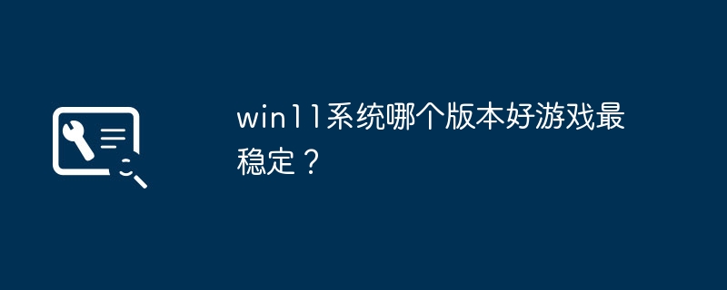 ゲームに適しており、最も安定性のある win11 システムのバージョンはどれですか?