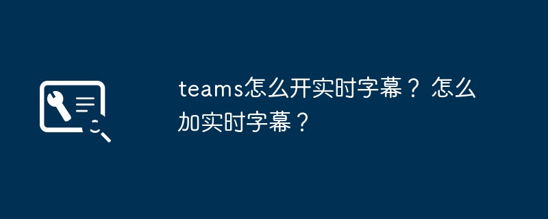 teams怎么开实时字幕？ 怎么加实时字幕？