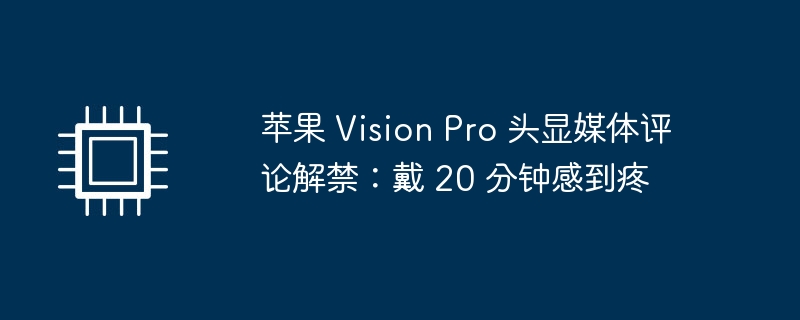 苹果 Vision Pro 头显媒体评论解禁：使用20分钟后出现不适感
