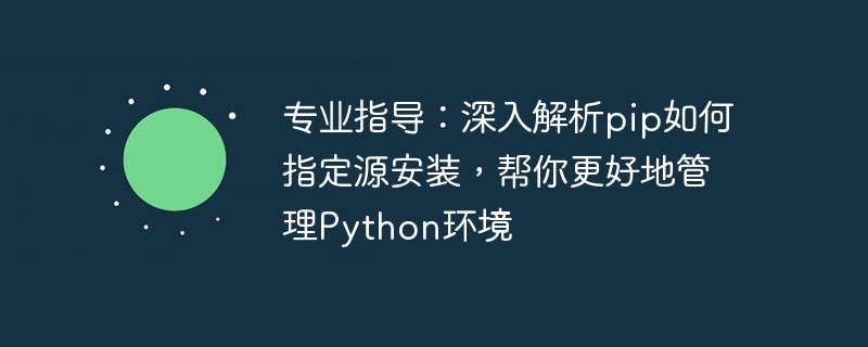 专业指导：深入解析pip如何指定源安装，帮你更好地管理Python环境