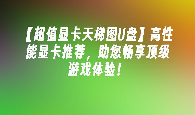 【超值显卡天梯图U盘】高性能显卡推荐，助您畅享顶级游戏体验！