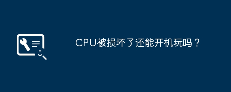 CPUが損傷した後でもゲームを起動できますか?