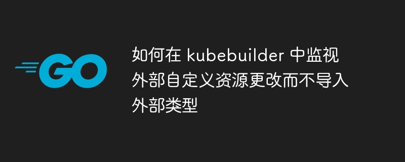 如何在 kubebuilder 中监视外部自定义资源更改而不导入外部类型