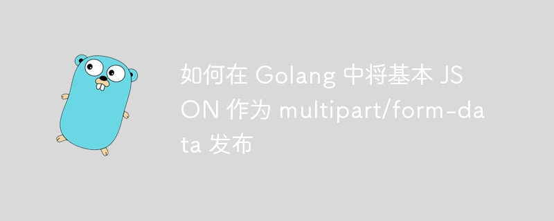 如何在 golang 中将基本 json 作为 multipart/form-data 发布