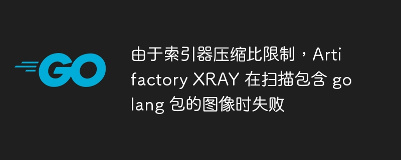 由于索引器压缩比限制，artifactory xray 在扫描包含 golang 包的图像时失败