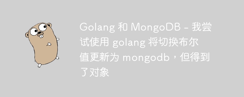 Golang 和 MongoDB - 我尝试使用 golang 将切换布尔值更新为 mongodb，但得到了对象