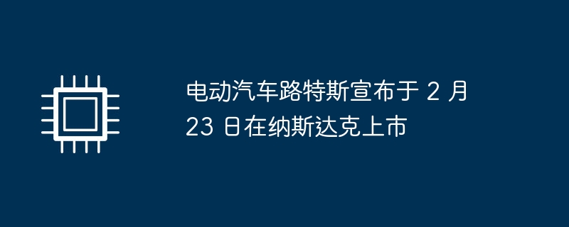 电动汽车路特斯宣布于 2 月 23 日在纳斯达克上市