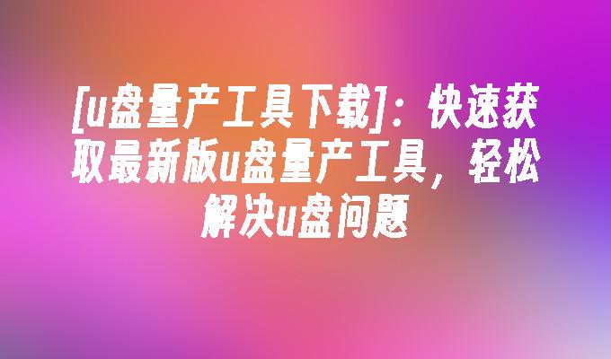 [u盤量產工具下載]：快速取得最新版u盤量產工具，輕鬆解決u盤問題