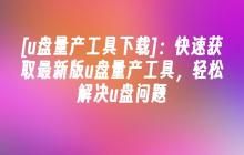 [u盘量产工具下载]：快速获取最新版u盘量产工具，轻松解决u盘问题