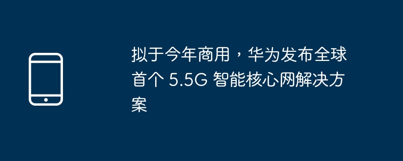 拟于今年商用，华为发布全球首个 5.5G 智能核心网解决方案