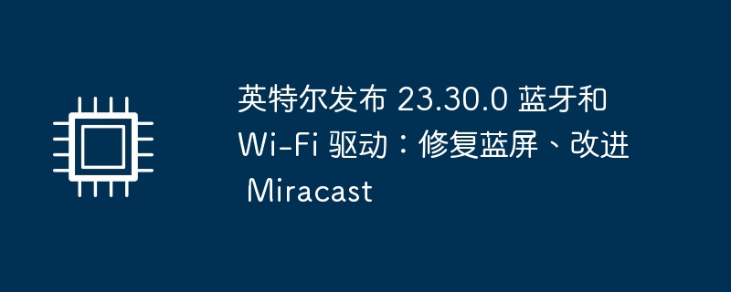 英特尔发布 23.30.0 蓝牙和 wi-fi 驱动：修复蓝屏、改进 miracast