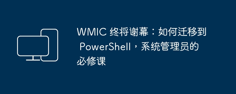 WMIC 终将谢幕：如何迁移到 PowerShell，系统管理员的必修课