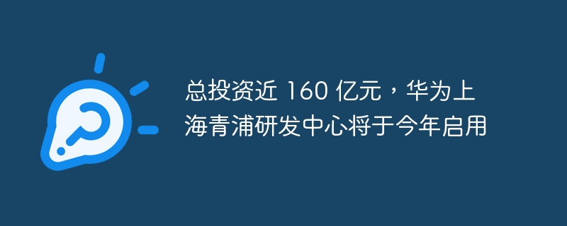 总投资近 160 亿元，华为上海青浦研发中心将于今年启用