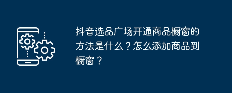 Douyin製品選択プラザの製品表示ウィンドウを開く方法は何ですか?表示ウィンドウに製品を追加するにはどうすればよいですか?