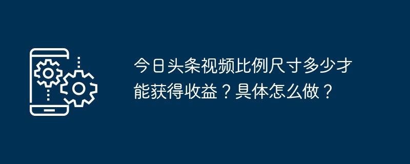 수익을 얻기 위한 Toutiao 비디오의 크기는 얼마입니까? 구체적으로 어떻게 해야 할까요?