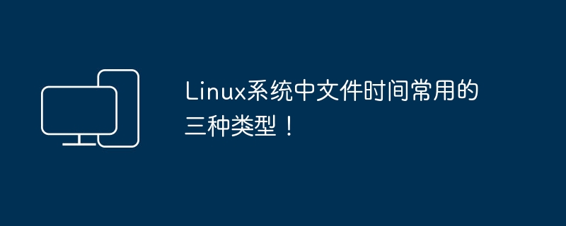 Trois types de temps de fichiers couramment utilisés dans les systèmes Linux !