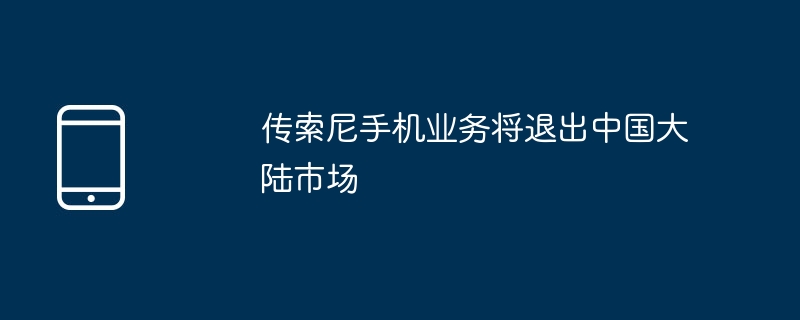 傳索尼手機業務將退出中國大陸市場