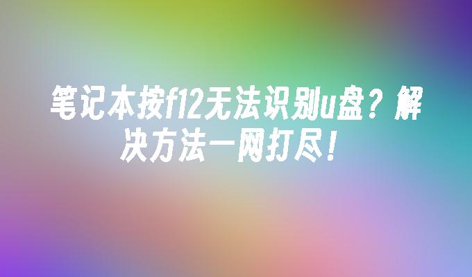 笔记本按f12无法识别u盘？解决方法一网打尽！-系统安装-