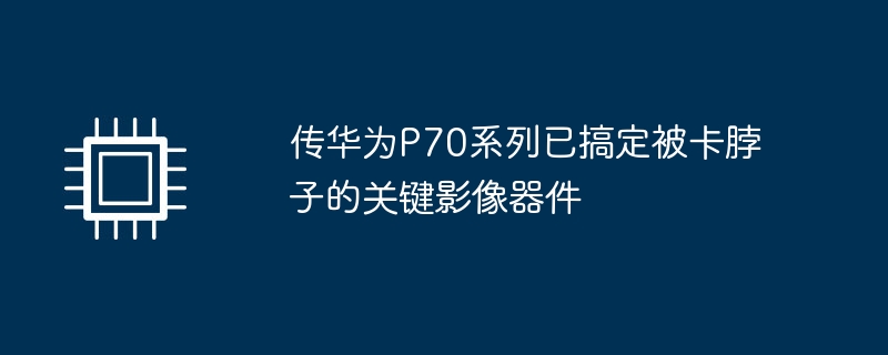 传华为P70系列已搞定被卡脖子的关键影像器件-硬件新闻-