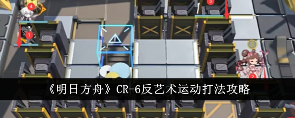 《明日方舟》CR-6反艺术运动打法攻略-手游攻略-