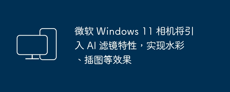 微软 Windows 11 相机将引入 AI 滤镜特性，实现水彩、插图等效果-电脑知识-