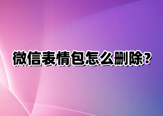 微信表情包怎么删除？微信表情包删除方法-电脑软件-